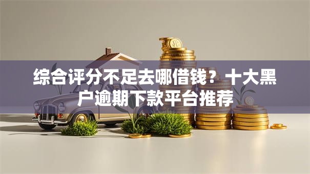 综合评分不足去哪借钱？十大黑户逾期下款平台推荐