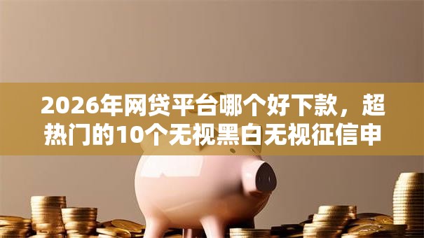 2026年网贷平台哪个好下款，超热门的10个无视黑白无视征信申请就下款的口子推荐