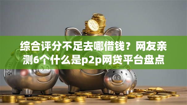 综合评分不足去哪借钱？网友亲测6个什么是p2p网贷平台盘点