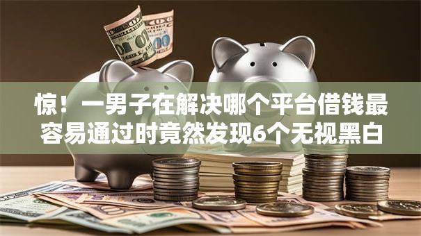 惊！一男子在解决哪个平台借钱最容易通过时竟然发现6个无视黑白100%秒下网贷口子，事后分享了出来