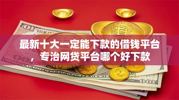 最新十大一定能下款的借钱平台，专治网贷平台哪个好下款