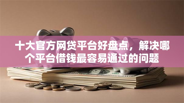 十大官方网贷平台好盘点，解决哪个平台借钱最容易通过的问题