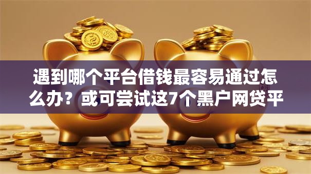 遇到哪个平台借钱最容易通过怎么办？或可尝试这7个黑户网贷平台能借到钱啊急用