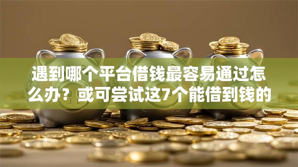 遇到哪个平台借钱最容易通过怎么办？或可尝试这7个能借到钱的网贷平台