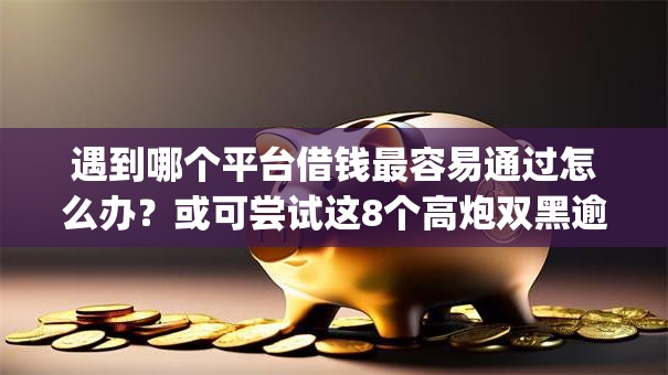 遇到哪个平台借钱最容易通过怎么办？或可尝试这8个高炮双黑逾期必下款app
