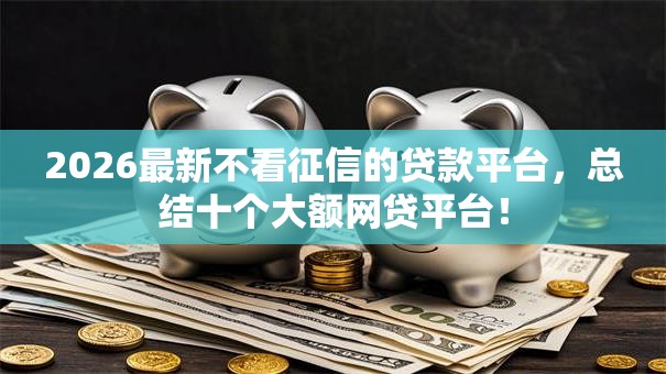 2026最新不看征信的贷款平台,总结十个大额网贷平台! 2026最新不看征信的贷款平台,总结十个大额网贷平台!