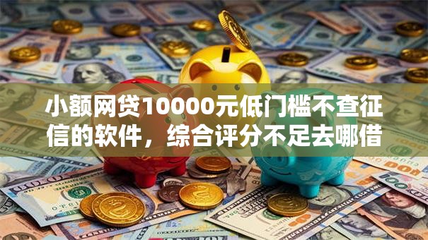小额网贷10000元低门槛不查征信的软件，综合评分不足去哪借钱的7个平台介绍