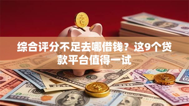 综合评分不足去哪借钱？这9个贷款平台值得一试