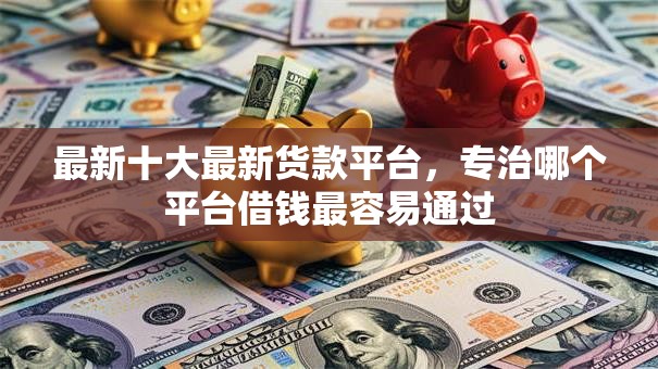 最新十大最新货款平台，专治哪个平台借钱最容易通过