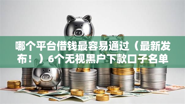哪个平台借钱最容易通过（最新发布！）6个无视黑户下款口子名单大全