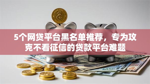 5个网贷平台黑名单推荐，专为攻克不看征信的贷款平台难题