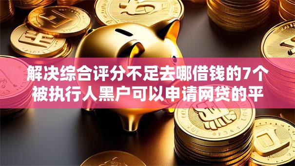 解决综合评分不足去哪借钱的7个被执行人黑户可以申请网贷的平台分享