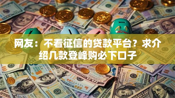 网友:不看征信的贷款平台?求介绍几款登峰购必下口子 网友:不看征信的贷款平台?求介绍几款登峰购必下口子
