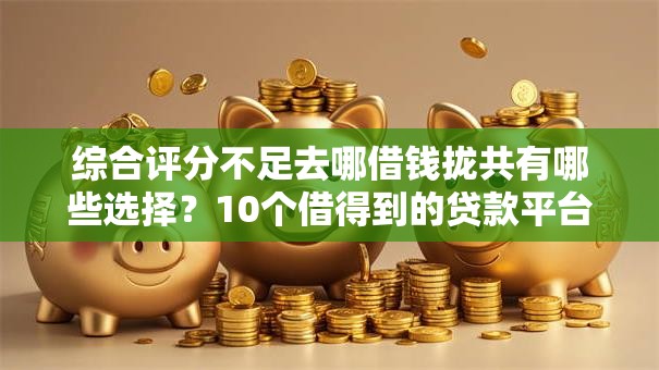 综合评分不足去哪借钱拢共有哪些选择？10个借得到的贷款平台详解