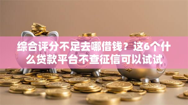 综合评分不足去哪借钱？这6个什么贷款平台不查征信可以试试