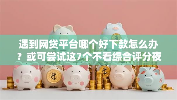 遇到网贷平台哪个好下款怎么办？或可尝试这7个不看综合评分夜间直接能下款又正规的平台