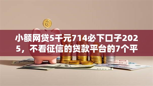 小额网贷5千元714必下口子2025,不看征信的贷款平台的7个平台介绍 小额网贷5千元714必下口子2025,不看征信的贷款平台的7个平台介绍