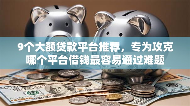 9个大额贷款平台推荐，专为攻克哪个平台借钱最容易通过难题