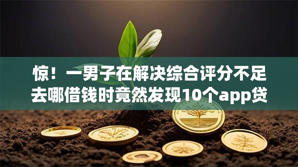 惊！一男子在解决综合评分不足去哪借钱时竟然发现10个app贷款平台，事后分享了出来