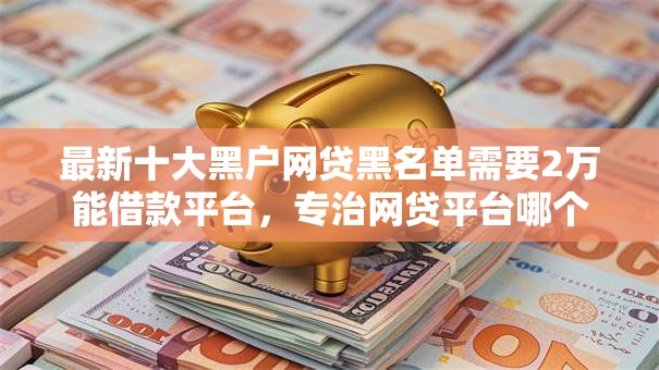 最新十大黑户网贷黑名单需要2万能借款平台，专治网贷平台哪个好下款