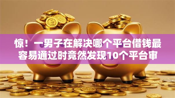 惊！一男子在解决哪个平台借钱最容易通过时竟然发现10个平台审核通过率高，事后分享了出来