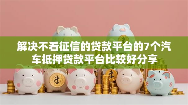 解决不看征信的贷款平台的7个汽车抵押贷款平台比较好分享 解决不看征信的贷款平台的7个汽车抵押贷款平台比较好分享