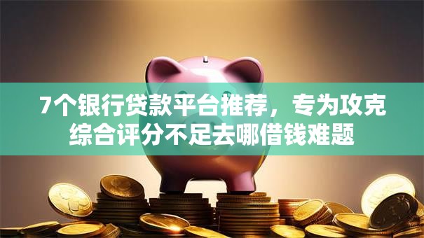 7个银行贷款平台推荐，专为攻克综合评分不足去哪借钱难题