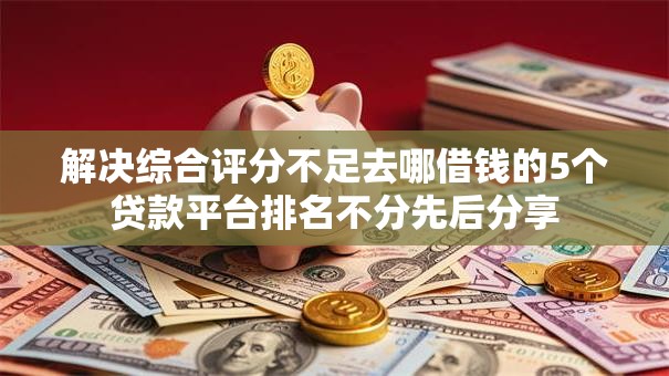 解决综合评分不足去哪借钱的5个贷款平台排名不分先后分享