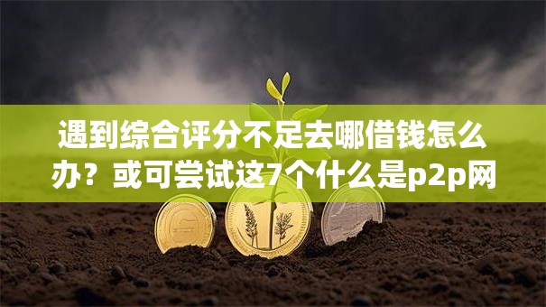 遇到综合评分不足去哪借钱怎么办？或可尝试这7个什么是p2p网贷平台