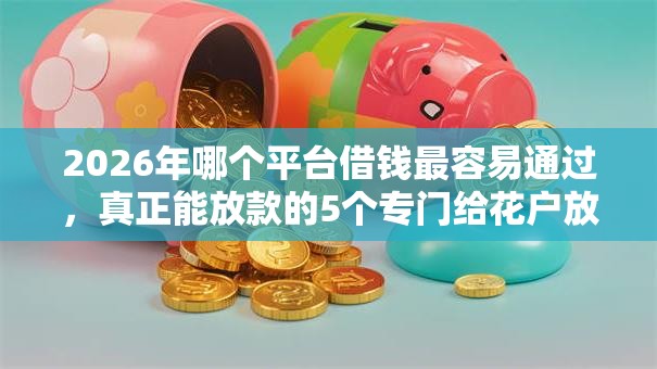 2026年哪个平台借钱最容易通过，真正能放款的5个专门给花户放款的平台推荐
