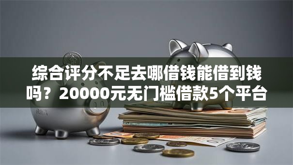 综合评分不足去哪借钱能借到钱吗？20000元无门槛借款5个平台推荐