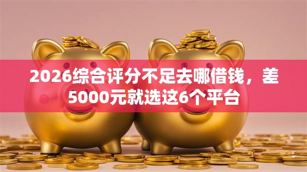 2026综合评分不足去哪借钱，差5000元就选这6个平台