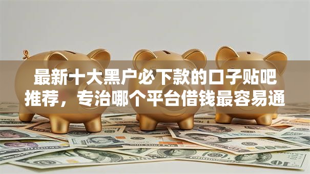 最新十大黑户必下款的口子贴吧推荐,专治哪个平台借钱最容易通过 最新十大黑户必下款的口子贴吧推荐,专治哪个平台借钱最容易通过