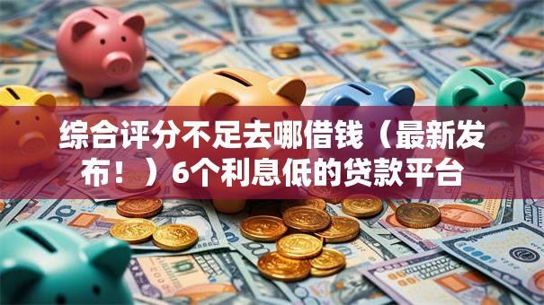 综合评分不足去哪借钱（最新发布！）6个利息低的贷款平台