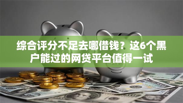 综合评分不足去哪借钱？这6个黑户能过的网贷平台值得一试