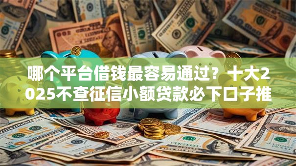 哪个平台借钱最容易通过？十大2025不查征信小额贷款必下口子推荐