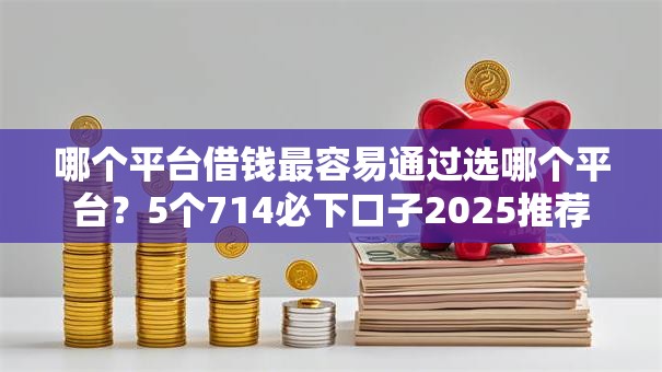 哪个平台借钱最容易通过选哪个平台？5个714必下口子2025推荐