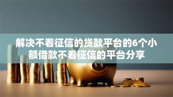 解决不看征信的贷款平台的6个小额借款不看征信的平台分享 解决不看征信的贷款平台的6个小额借款不看征信的平台分享