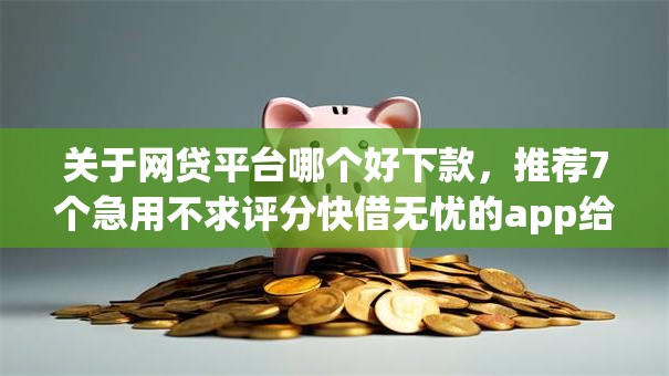 关于网贷平台哪个好下款，推荐7个急用不求评分快借无忧的app给你
