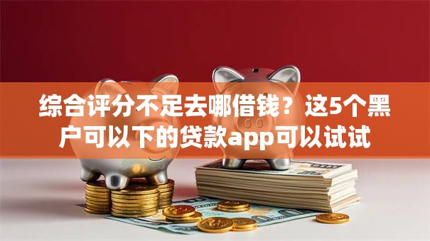 综合评分不足去哪借钱?这5个黑户可以下的贷款app可以试试 综合评分不足去哪借钱?这5个黑户可以下的贷款app可以试试