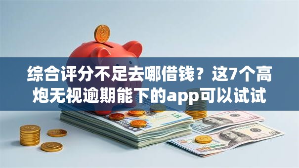 综合评分不足去哪借钱？这7个高炮无视逾期能下的app可以试试