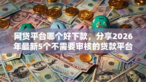 网贷平台哪个好下款，分享2026年最新5个不需要审核的贷款平台