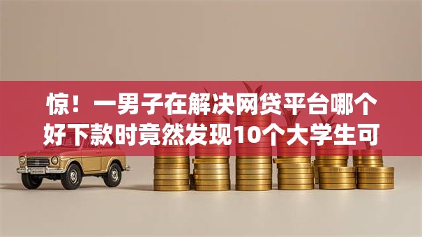 惊！一男子在解决网贷平台哪个好下款时竟然发现10个大学生可以使用的app，事后分享了出来