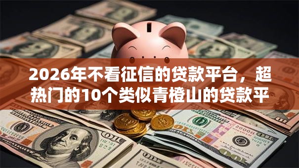 2026年不看征信的贷款平台，超热门的10个类似青橙山的贷款平台推荐