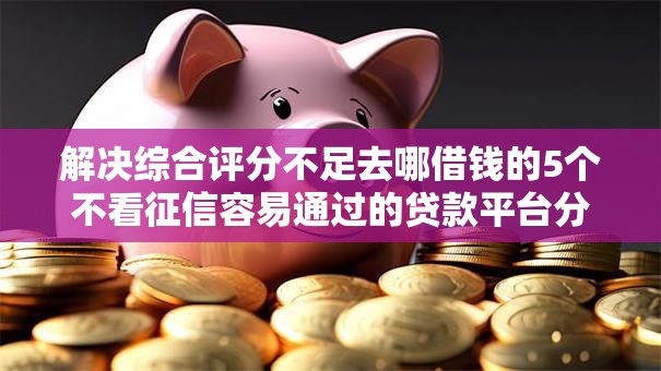 解决综合评分不足去哪借钱的5个不看征信容易通过的贷款平台分享