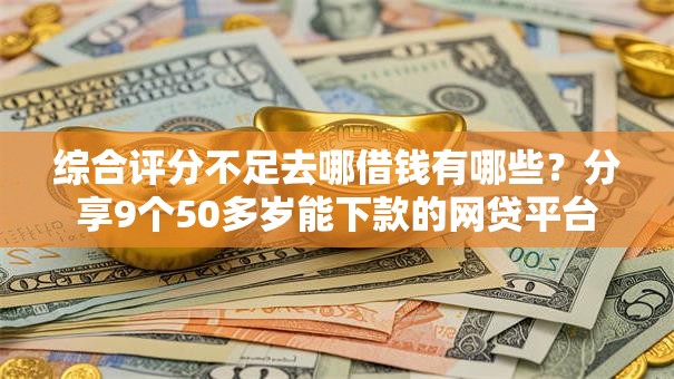 综合评分不足去哪借钱有哪些？分享9个50多岁能下款的网贷平台