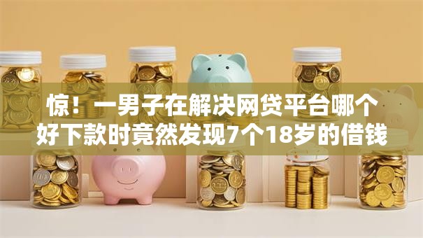 惊！一男子在解决网贷平台哪个好下款时竟然发现7个18岁的借钱平台，事后分享了出来