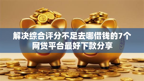 解决综合评分不足去哪借钱的7个网贷平台最好下款分享