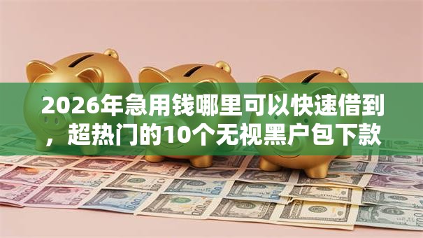 2026年急用钱哪里可以快速借到,超热门的10个无视黑户包下款的口子推荐 2026年急用钱哪里可以快速借到,超热门的10个无视黑户包下款的口子推荐