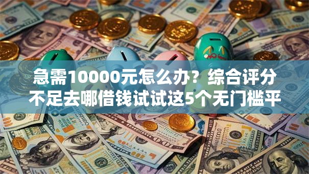 急需10000元怎么办？综合评分不足去哪借钱试试这5个无门槛平台